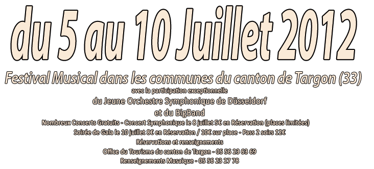 Festival Musical dans les communes du canton de Targon (33 - Gironde)- du 5 au 10 juillet 2012
                                         avec la participation exceptionnelle
du Jeune Orchestre Symphonique de Düsseldorf
et du BigBand Nordheim Westfallen
Nombreux Concerts Gratuits - Concert Symphonique le 8 juillet 5€ en Réservation (places limitées)     
Soirée de Gala le 10 juillet 8€ en Réservation / 10€ sur place - Pass 2 soirs 12€
Réservations et renseignements
Office du Tourisme du canton de Targon - 05 56 23 63 69
Renseignements Musaique - 05 56 23 27 78