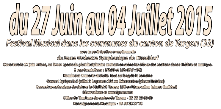 Festival Musical dans les communes du canton de Targon (33 - Gironde)- du 27 juin au 04 juillet 2015
						     avec la participation exceptionnelle du Jeune Orchestre Symphonique de Düsseldorf Nombreux Concerts Gratuits - Concert Lyrique le 03 juillet à Lugasson 10€ sur Réservation (places limitées) - Concert Symphonique de cloture à Targon du 04 juillet 10€ sur Réservation (places limitées) - Réservations et renseignements
	    Office du Tourisme du canton de Targon - 05 56 23 63 69
	    Renseignements Musaique - 05 56 23 27 78